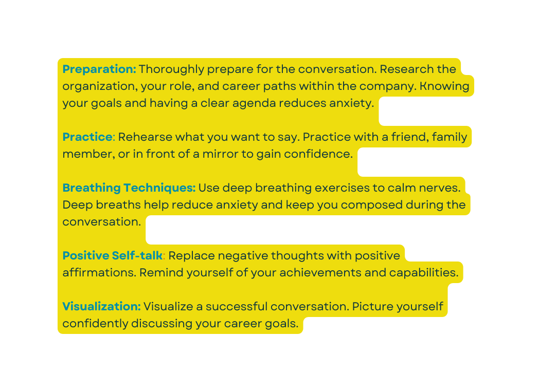 Preparation Thoroughly prepare for the conversation Research the organization your role and career paths within the company Knowing your goals and having a clear agenda reduces anxiety Practice Rehearse what you want to say Practice with a friend family member or in front of a mirror to gain confidence Breathing Techniques Use deep breathing exercises to calm nerves Deep breaths help reduce anxiety and keep you composed during the conversation Positive Self talk Replace negative thoughts with positive affirmations Remind yourself of your achievements and capabilities Visualization Visualize a successful conversation Picture yourself confidently discussing your career goals